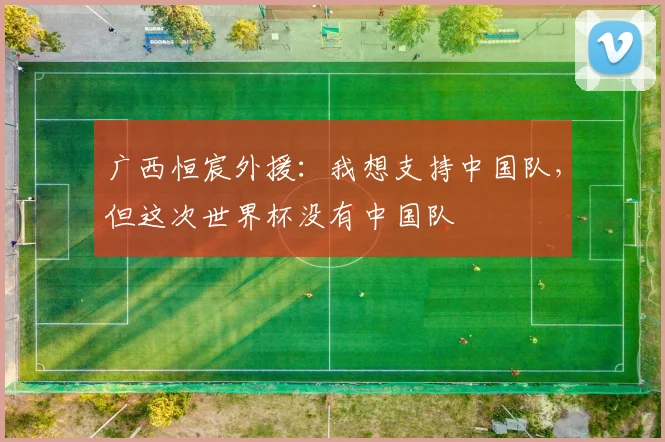广西恒宸外援：我想支持中国队，但这次世界杯没有中国队