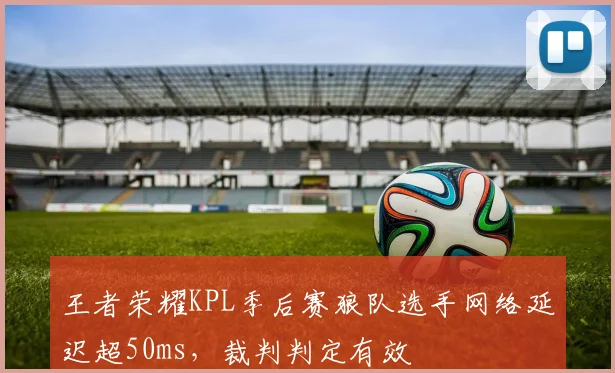 王者荣耀KPL季后赛狼队选手网络延迟超50ms，裁判判定有效